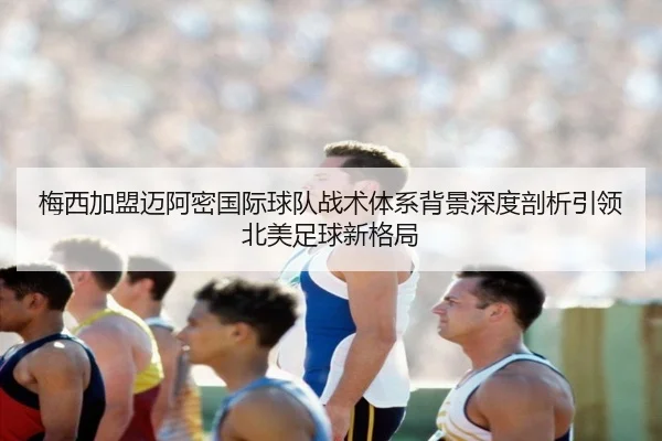 梅西加盟迈阿密国际球队战术体系背景深度剖析引领北美足球新格局