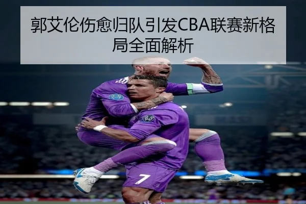 郭艾伦伤愈归队引发CBA联赛新格局全面解析